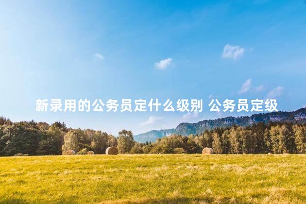 新录用的公务员定什么级别 公务员定级定档标准